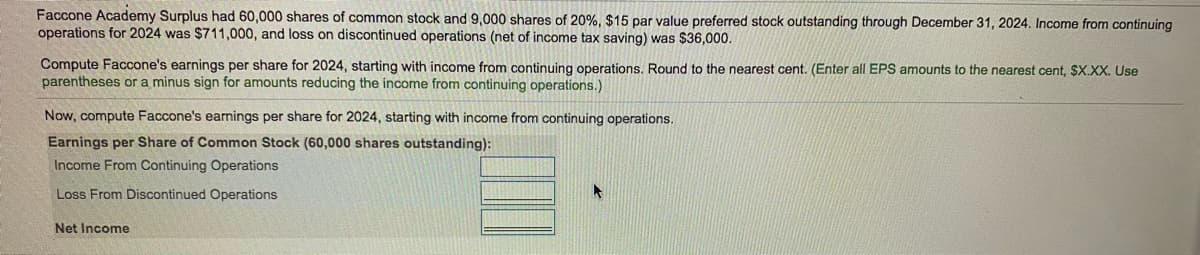 Faccone Academy Surplus had 60,000 shares of common stock and 9,000 shares of 20%, $15 par value preferred stock outstanding through December 31, 2024. Income from continuing
operations for 2024 was $711,000, and loss on discontinued operations (net of income tax saving) was $36,000.
Compute Faccone's earnings per share for 2024, starting with income from continuing operations. Round to the nearest cent. (Enter all EPS amounts to the nearest cent, $X.XX. Use
parentheses or a minus sign for amounts reducing the income from continuing operations.)
Now, compute Faccone's earnings per share for 2024, starting with income from continuing operations.
Earnings per Share of Common Stock (60,000 shares outstanding):
Income From Continuing Operations
Loss From Discontinued Operations
Net Income
