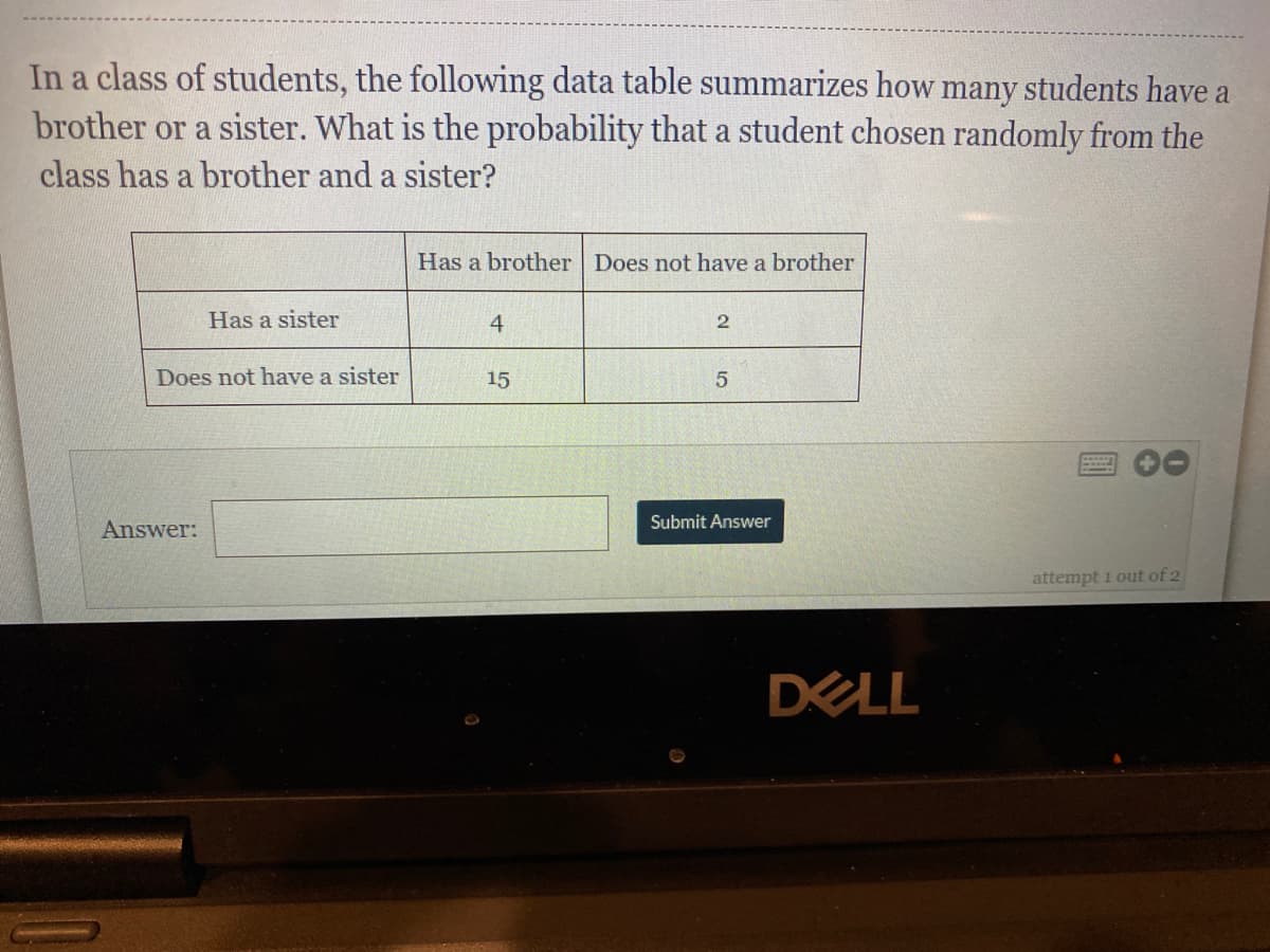 In a class of students, the following data table summarizes how many students have a
brother or a sister. What is the probability that a student chosen randomly from the
class has a brother and a sister?
Has a brother Does not have a brother
Has a sister
4
2
Does not have a sister
15
5
Submit Answer
Answer:
attempt i out of 2
DELL
