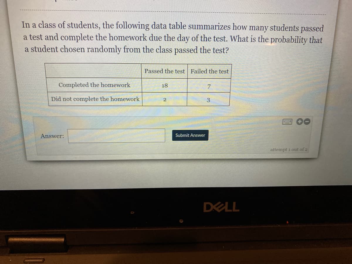 In a class of students, the following data table summarizes how many students passed
a test and complete the homework due the day of the test. What is the probability that
a student chosen randomly from the class passed the test?
Passed the test Failed the test
Completed the homework
18
7.
Did not complete the homework
3
Answer:
Submit Answer
attempt i out of 2
DELL
