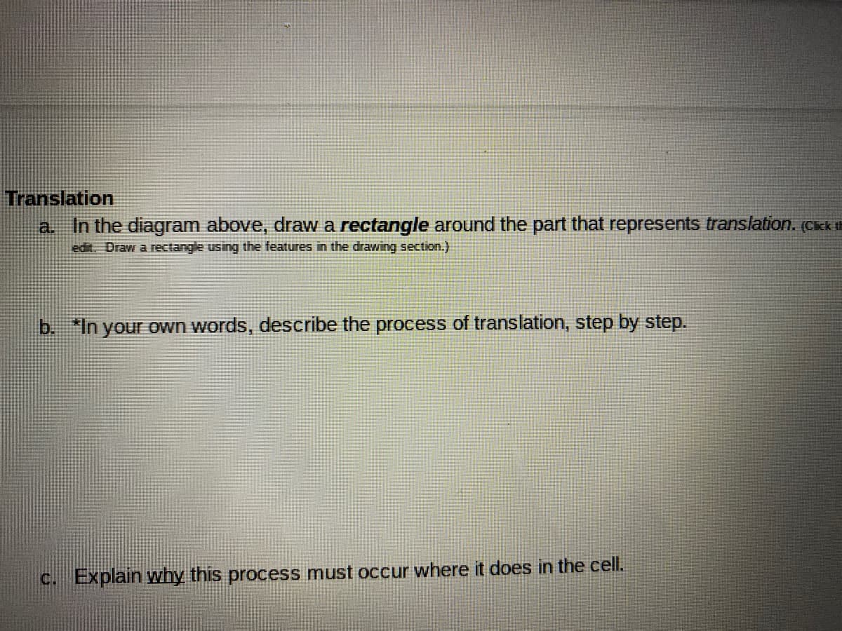 Translation
a In the diagram above, drawa rectangle around the part that represents translation. Cck t
edit. Draw a rectangle using the features in the drawing section.)
b. "In your own words, describe the process of translation, step by step.
C. Explain why this process must occur where it does in the cell.
