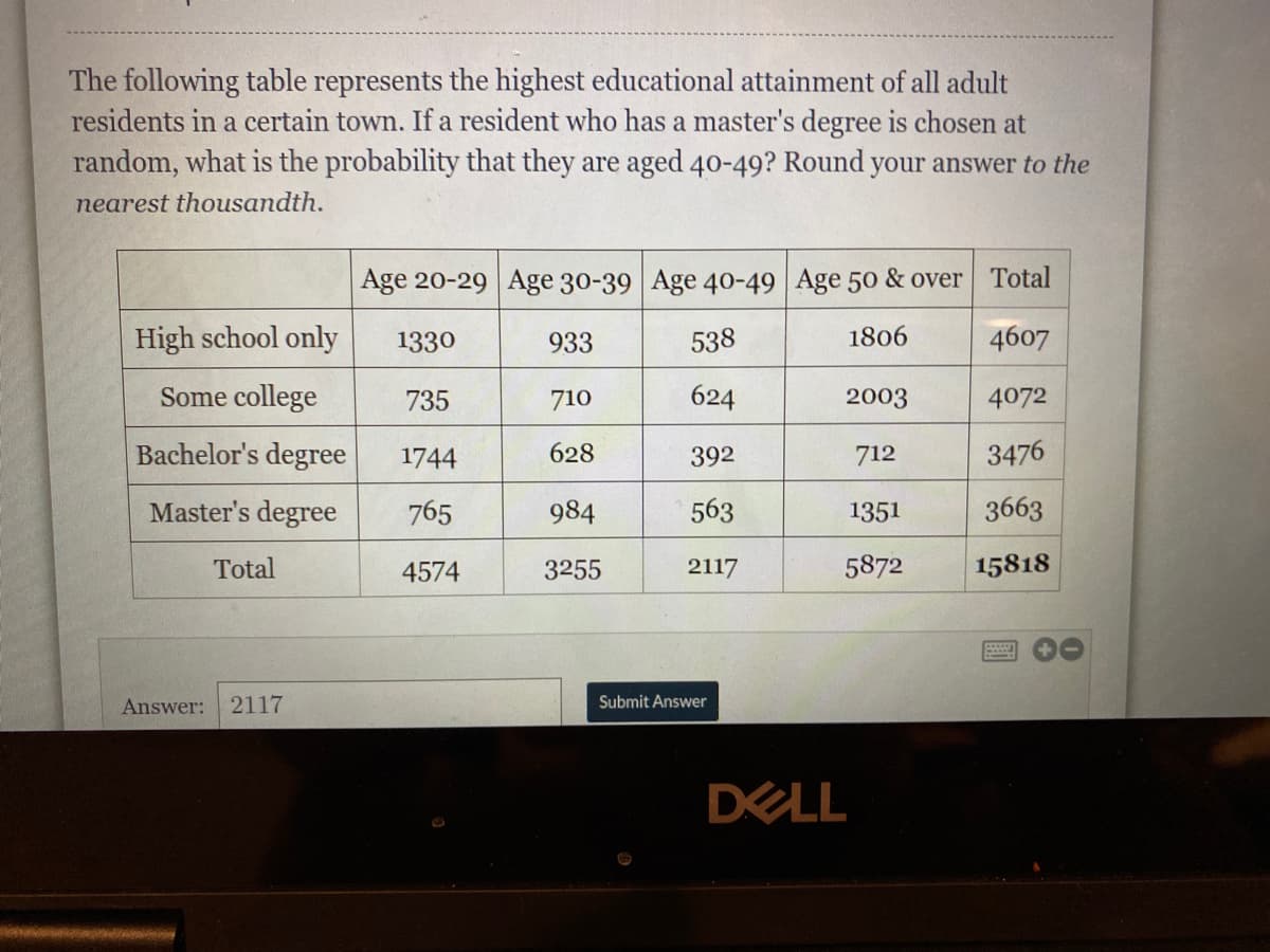 The following table represents the highest educational attainment of all adult
residents in a certain town. If a resident who has a master's degree is chosen at
random, what is the probability that they are aged 40-49? Round your answer to the
nearest thousandth.
Age 20-29 Age 30-39 Age 40-49 Age 50 & over Total
High school only
1330
933
538
1806
4607
Some college
735
710
624
2003
4072
Bachelor's degree
1744
628
392
712
3476
Master's degree
765
984
563
1351
3663
Total
4574
3255
2117
5872
15818
Answer: 2117
Submit Answer
DELL
