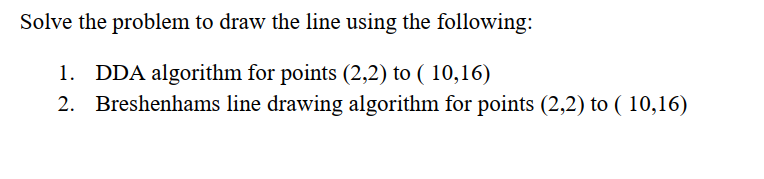 Solve the problem to draw the line using the following:
1. DDA algorithm for points (2,2) to ( 10,16)
2. Breshenhams line drawing algorithm for points (2,2) to ( 10,16)
