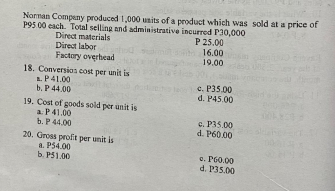Norman Company produced 1,000 units of a product which was sold at a price of
P95.00 each. Total selling and administrative incurred P30,000
P 25.00
16.00
19.00 002
Direct materials
Direct labor
Factory overhead
18. Conversion cost per unit is
a. P 41.00
b. P 44.00
c. P35.00
d. P45.00
noiterein
19. Cost of goods sold per unit is
a. P 41.00
b. P 44.00
c. P35.00
d. P60.00
20. Gross profit per unit is
a. P54.00
b. P51.00
c. P60.00
d. P35.00
