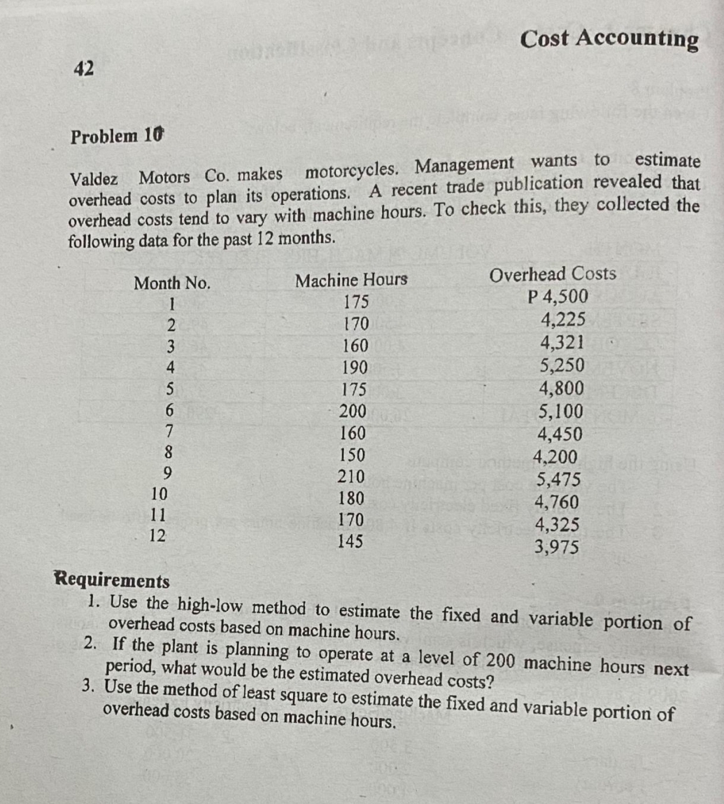Cost Accounting
42
Problem 10
estimate
overhead costs to plan its operations. A recent trade publication revealed that
overhead costs tend to vary with machine hours. To check this, they collected the
following data for the past 12 months.
Valdez
Motors Co. makes motorcycles. Management wants to
Overhead Costs
P 4,500
4,225
4,321
5,250
4,800
5,100
4,450
4,200
5,475
4,760
4,325
3,975
Machine Hours
175
Month No.
170
3
160
4
190
175
6.
200
7
160
8.
150
9.
210
10
180
170
11
12
145
Requirements
1. Use the high-low method to estimate the fixed and variable portion of
overhead costs based on machine hours.
2. If the plant is planning to operate at a level of 200 machine hours next
period, what would be the estimated overhead costs?
3. Use the method of least square to estimate the fixed and variable portion of
overhead costs based on machine hours.
