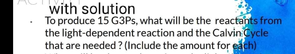 with solution
To produce 15 G3PS, what will be the reactants from
the light-dependent reaction and the Calvin Cycle
that are needed ? (Include the amount for each)
