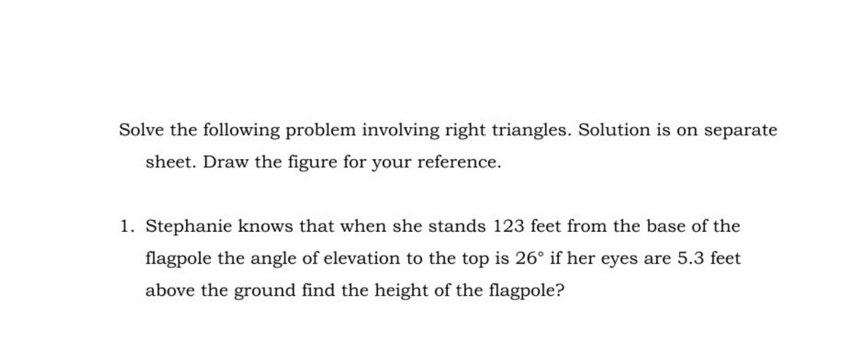 Solve the following problem involving right triangles. Solution is on separate
sheet. Draw the figure for your reference.
1. Stephanie knows that when she stands 123 feet from the base of the
flagpole the angle of elevation to the top is 26° if her eyes are 5.3 feet
above the ground find the height of the flagpole?
