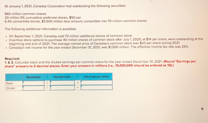 At January 1, 2021, Canaday Corporation had outstanding the following securities:
660 million common shares
20 million 6% cumulative preferred shares, $50 par
6.4% convertible bonds, $3,500 million face amount, convertible into 70 million common shares
The following additional information is available:
. On September 1, 2021, Canaday sold 72 million additional shares of common stock.
• Incentive stock options to purchase 40 million shares of common stock after July 1, 2020, at $14 per share, were outstanding at the
beginning and end of 2021. The average market price of Canaday's common stock was $20 per share during 2021.
• Canaday's net income for the year ended December 31, 2021, was $1,500 million. The effective income tax rate was 25%.
Required:
1. & 2. Calculate basic and the diluted earnings per common share for the year ended December 31, 2021. (Round "Earnings per
share" answers to 2 decimal places. Enter your answers in millions (i.e., 10,000,000 should be entered as 10).)
Basic
Diluted
Numerator
Denominator E Earnings per share
H
=