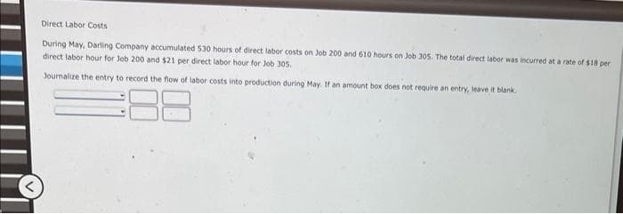 Direct Labor Costs
During May, Darling Company accumulated 530 hours of direct labor costs on Job 200 and 610 hours on Job 305. The total direct labor was incurred at a rate of $18 per
direct labor hour for Job 200 and $21 per direct labor hour for Job 305.
Journalize the entry to record the flow of labor costs into production during May. If an amount box does not require an entry, leave it blank.