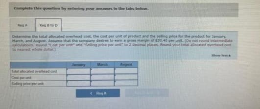 Complete this question by entering your answers in the tabs below.
Reg A
Reg 8 to D
Determine the total allocated overhead cost, the cost per unit of product and the selling price for the product for January,
March, and August. Assume that the company desires to earn a gross margin of $20.40 per unit. (Do not round intermediate
calculations. Round "Cost per unit" and "Selling price per unit to 2 decimal places. Round your total allocated overhead cont
to nearest whole dollar)
Total allocated overhead cost
Cost per unit
Selling price per unit
January
RA
August
Show less&