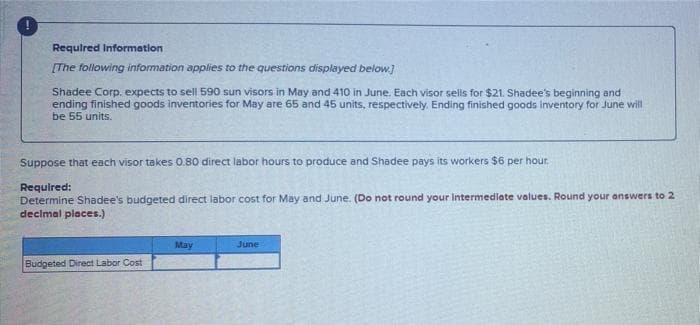 !
Required Information
[The following information applies to the questions displayed below.]
Shadee Corp. expects to sell 590 sun visors in May and 410 in June. Each visor sells for $21. Shadee's beginning and
ending finished goods inventories for May are 65 and 45 units, respectively. Ending finished goods inventory for June will
be 55 units.
Suppose that each visor takes 0.80 direct labor hours to produce and Shadee pays its workers $6 per hour.
Required:
Determine Shadee's budgeted direct labor cost for May and June. (Do not round your Intermediate values. Round your answers to 2
decimal places.)
Budgeted Direct Labor Cost
May
June