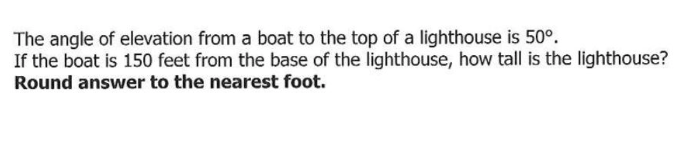 The angle of elevation from a boat to the top of a lighthouse is 50°.
If the boat is 150 feet from the base of the lighthouse, how tall is the lighthouse?
Round answer to the nearest foot.
