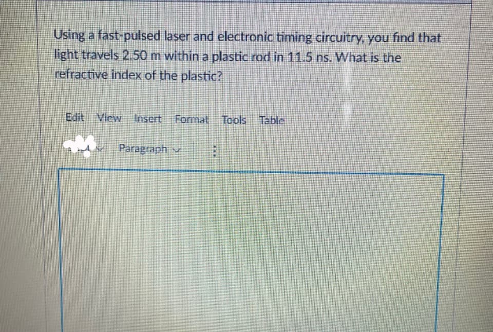 Using a fast-pulsed laser and electronic timing circuitry, you find that
light travels 2.50 m within a plastic rod in 11.5 ns. What is the
refractive index of the plastic?
Edit View Insert Format Tools Table
ur Paragraph v
***
