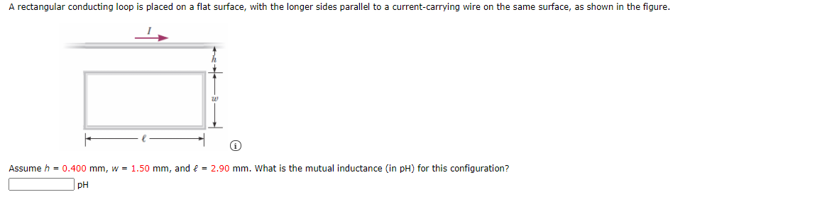 A rectangular conducting loop is placed on a flat surface, with the longer sides parallel to a current-carrying wire on the same surface, as shown in the figure.
Assume h = 0.400 mm, w = 1.50 mm, and e = 2.90 mm. What is the mutual inductance (in pH) for this configuration?
pH
