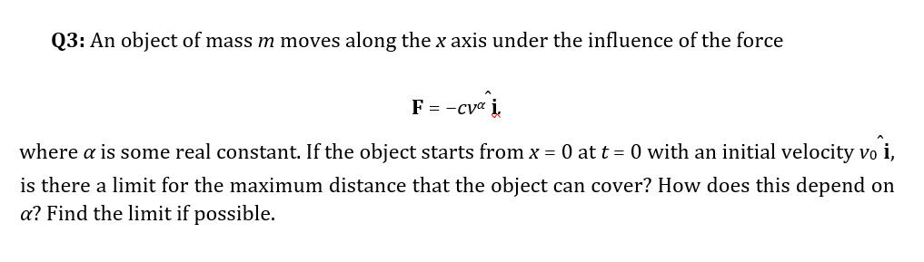 Q3: An object of mass m moves along the x axis under the influence of the force
= -cve i.
where a is some real constant. If the object starts from x = 0 at t = 0 with an initial velocity vo i,
is there a limit for the maximum distance that the object can cover? How does this depend on
a? Find the limit if possible.
