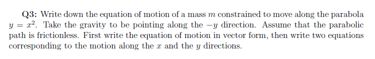 Q3: Write down the equation of motion of a mass m constrained to move along the parabola
y = x?. Take the gravity to be pointing along the -y direction. Assume that the parabolic
path is frictionless. First write the equation of motion in vector form, then write two equations
corresponding to the motion along the x and the y directions.
