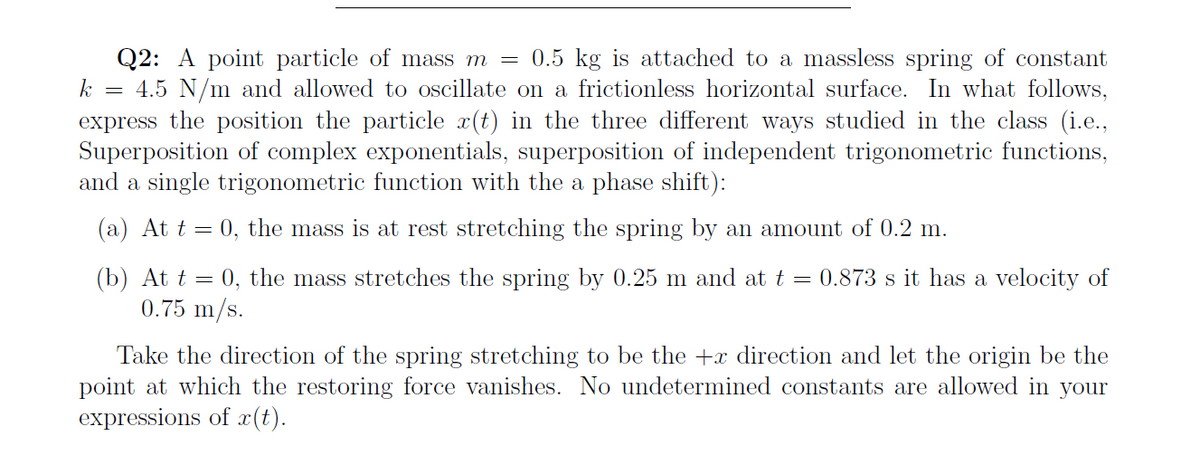 Q2: A point particle of mass m = 0.5 kg is attached to a massless spring of constant
= 4.5 N/m and allowed to oscillate on a frictionless horizontal surface. In what follows,
express the position the particle x(t) in the three different ways studied in the class (i.e.,
Superposition of complex exponentials, superposition of independent trigonometric functions,
and a single trigonometric function with the a phase shift):
k
(a) At t =
0, the mass is at rest stretching the spring by an amount of 0.2 m.
(b) At t = 0, the mass stretches the spring by 0.25 m and at t = 0.873 s it has a velocity of
0.75 m/s.
Take the direction of the spring stretching to be the +x direction and let the origin be the
point at which the restoring force vanishes. No undetermined constants are allowed in your
expressions of c(t).
