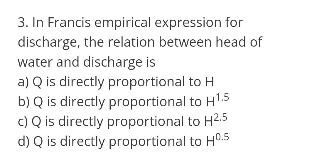 3. In Francis empirical expression for
discharge, the relation between head of
water and discharge is
a) Q is directly proportional to H
b) Q is directly proportional to H1.5
c) Q is directly proportional to H2.5
d) Q is directly proportional to HO.5
