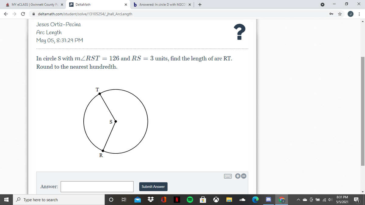 4 MY ECLASS | Gwinnett County Pu X
DeltaMath
b Answered: In circle D with M2CD X
A deltamath.com/student/solve/13105254/jhall_ArcLength
Jesus Ortiz-Pecina
?
Arc Length
May 05, 8:31:29 PM
In circle S with MZRST = 126 and RS = 3 units, find the length of arc RT.
Round to the nearest hundredth.
T
R
Answer:
Submit Answer
8:31 PM
P Type here to search
5/5/2021
近
