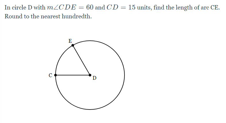 In circle D with MZCDE = 60 and CD = 15 units, find the length of arc CE.
Round to the nearest hundredth.
E
C
D
