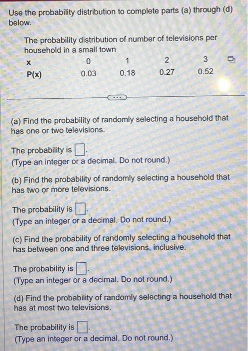 Use the probability distribution to complete parts (a) through (d)
below.
The probability distribution of number of televisions per
household in a small town
0
0.03
X
P(x)
0.18
2
0.27
The probability is
(Type an integer or a decimal. Do not round.)
(a) Find the probability of randomly selecting a household that
has one or two televisions.
The probability is
(Type an integer or a decimal. Do not round.)
3
0.52
(b) Find the probability of randomly selecting a household that
has two or more televisions.
0
The probability is
(Type an integer or a decimal. Do not round.)
(c) Find the probability of randomly selecting a household that
has between one and three televisions, inclusive.
The probability is
(Type an integer or a decimal. Do not round.)
(d) Find the probability of randomly selecting a household that
has at most two televisions.