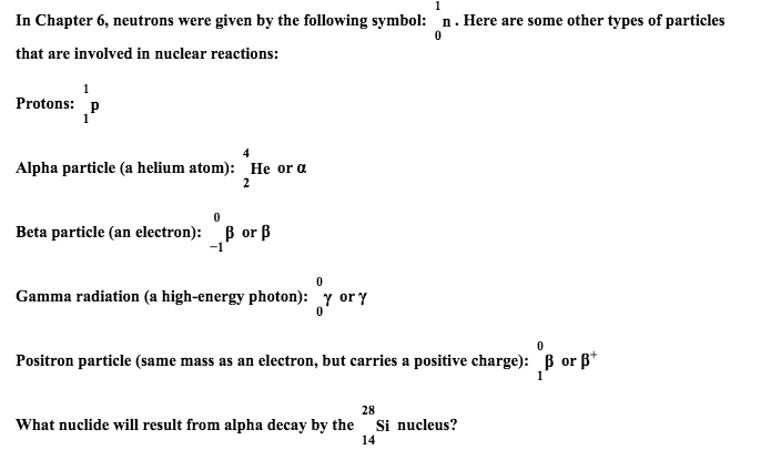 n.Here are some other types of particles
In Chapter 6, neutrons were given by the following symbol:
that are involved in nuclear reactions:
Protons: p
4
Alpha particle (a helium atom): He or a
2
B or B
-1
Beta particle (an electron):
0
Gamma radiation (a high-energy photon): y ory
0
Positron particle (same mass as an electron, but carries a positive charge): B orß*
1
28
What nuclide will result from alpha decay by the
Si nucleus?
14
