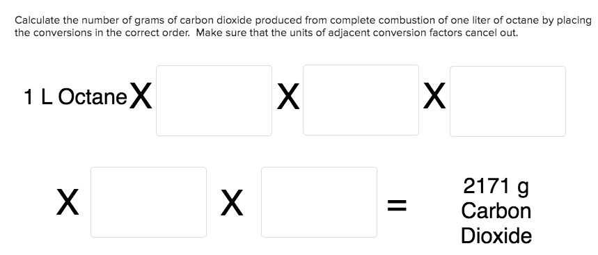 Calculate the number of grams of carbon dioxide produced from complete combustion of one liter of octane by placing
the conversions in the correct order. Make sure that the units of adjacent conversion factors cancel out.
X
X
1 LOctaneX
2171 g
X
Carbon
Dioxide
