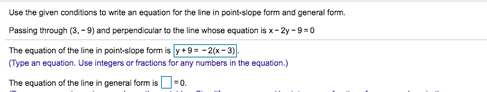 Use the given conditions to write an equation for the line in point-slope form and general form.
Passing through (3, -9) and perpendicular to the line whose equation is x-2y -9 0
The equation of the line in point-slope form is y +9=-2(x-3).
(Type an equation. Use integers or fractions for any numbers in the equation.)
The equation of the line in general form is
0.
