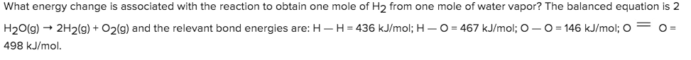 What energy change is associated with the reaction to obtain one mole of H2 from one mole of water vapor? The balanced equation is 2
H20(g)2H2(g) + O2(g) and the relevant bond energies are: HH = 436 kJ/mol; H- O
467 kJ/mol; O - O
146 kJ/mol; O
O =
498 kJ/mol.
