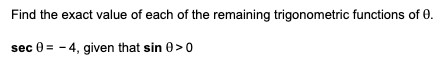 Find the exact value of each of the remaining trigonometric functions of 0.
sec 0 = - 4, given that sin 0>0
