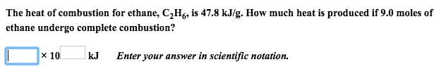 The heat of combustion for ethane, C2H6, is 47.8 kJ/g. How much heat is produced if 9.0 moles of
ethane undergo complete combustion?
x 10
kJ
Enter your answer in scientific notation.
