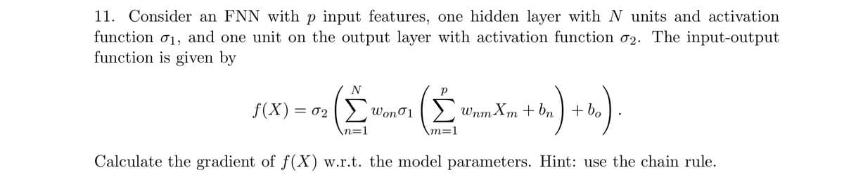 11.
Consider an FNN with p input features, one hidden layer with N units and activation
function σ1, and one unit on the output layer with activation function σ2. The input-output
function is given by
N
(Σ Wonor (Σ
f(x) = 02 Σ Won 01 Σ WnmXm+bn + bo
m=1
bm) + b).
»)
Calculate the gradient of f(x) w.r.t. the model parameters. Hint: use the chain rule.