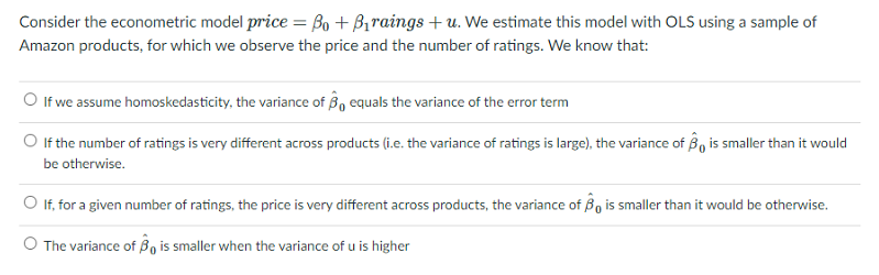 Consider the econometric model price = Bo + Braings + u. We estimate this model with OLS using a sample of
Amazon products, for which we observe the price and the number of ratings. We know that:
O If we assume homoskedasticity, the variance of B, equals the variance of the error term
O If the number of ratings is very different across products (i.e. the variance of ratings is large), the variance of B, is smaller than it would
be otherwise.
O If, for a given number of ratings, the price is very different across products, the variance of Bo is smaller than it would be otherwise.
O The variance of B, is smaller when the variance of u is higher
