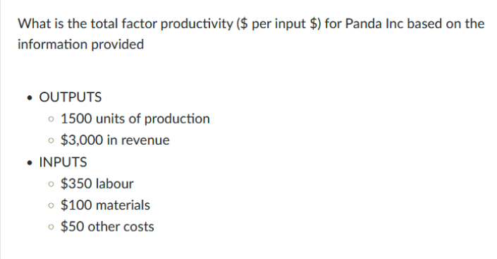 What is the total factor productivity ($ per input $) for Panda Inc based on the
information provided
• OUTPUTS
o 1500 units of production
o $3,000 in revenue
• INPUTS
o $350 labour
o $100 materials
o $50 other costs