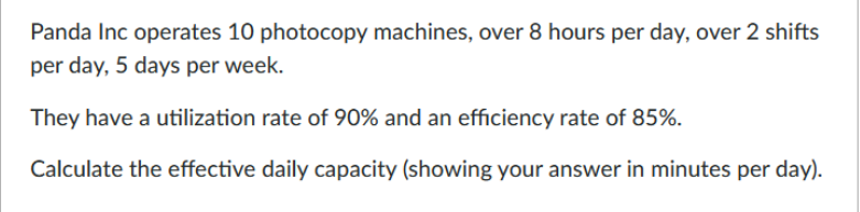 Panda Inc operates 10 photocopy machines, over 8 hours per day, over 2 shifts
per day, 5 days per week.
They have a utilization rate of 90% and an efficiency rate of 85%.
Calculate the effective daily capacity (showing your answer in minutes per day).