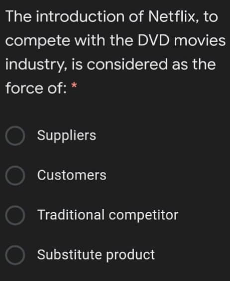 The introduction of Netflix, to
compete with the DVD movies
industry, is considered as the
force of: *
Suppliers
O Customers
Traditional competitor
Substitute product

