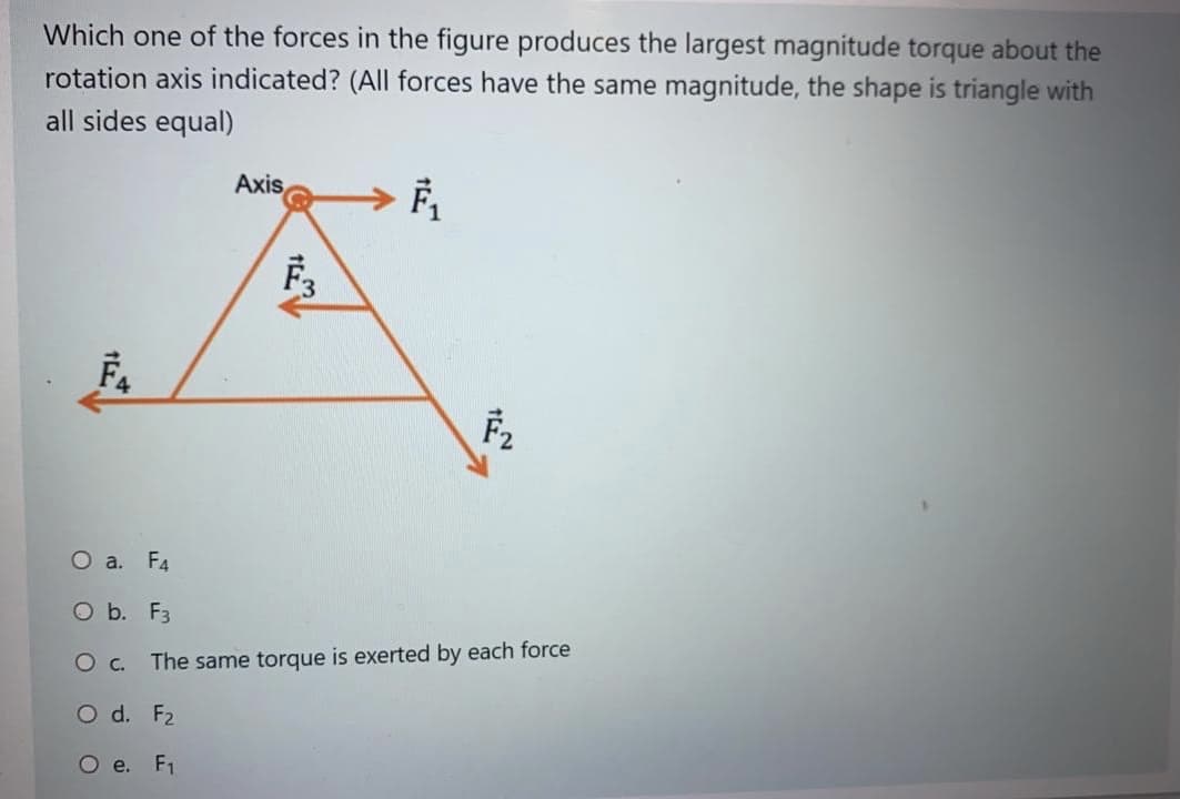 Which one of the forces in the figure produces the largest magnitude torque about the
rotation axis indicated? (All forces have the same magnitude, the shape is triangle with
all sides equal)
Axis
F2
O a. F4
O b. F3
The same torque is exerted by each force
О с.
O d. F2
O e. F1
