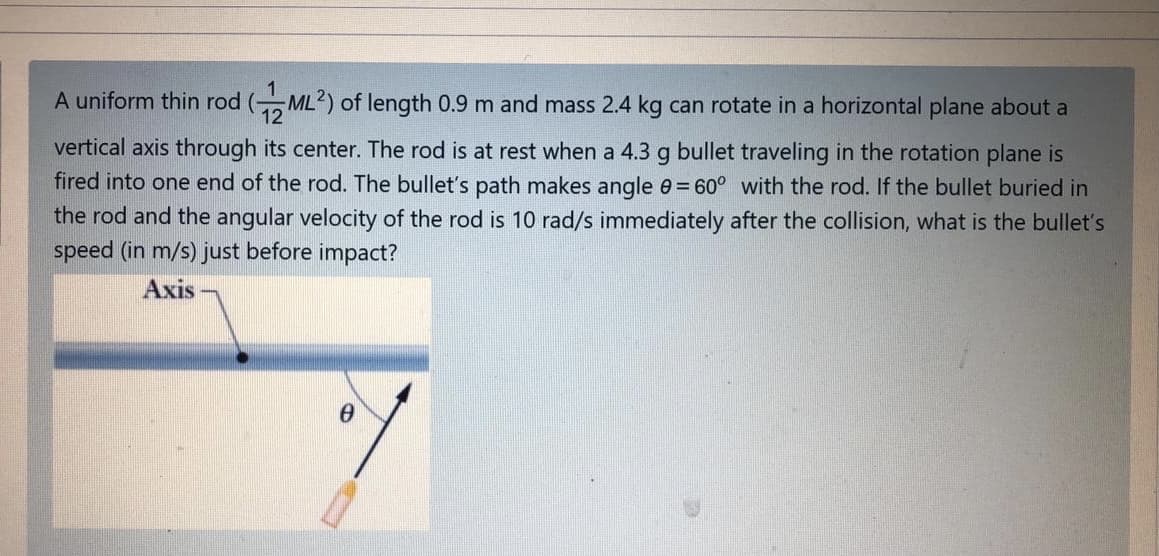 A uniform thin rod (ML?) of length 0.9 m and mass 2.4 kg can rotate in a horizontal plane about a
vertical axis through its center. The rod is at rest when a 4.3 g bullet traveling in the rotation plane is
fired into one end of the rod. The bullet's path makes angle e = 60° with the rod. If the bullet buried in
the rod and the angular velocity of the rod is 10 rad/s immediately after the collision, what is the bullet's
speed (in m/s) just before impact?
Axis
