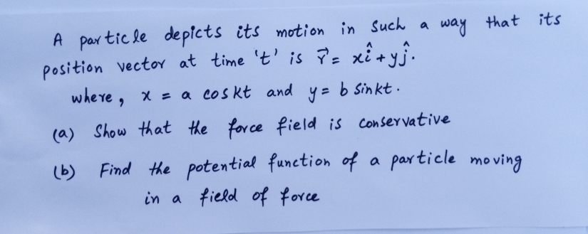 A par tic le depicts its motion in Such a way
position vector at time 't' is P= xi +yỹ.
where , x = a cos kt and
that its
y = b Sinkt.
(a) Show that the force field is Conservative
(b) Find the potential function of a particle mo ving
in a field of force
