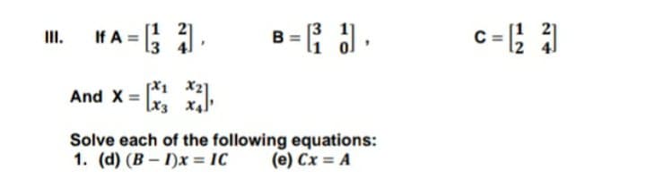A = ).
B ={ .
II.
[X1 X2
And X = x.
[x3 X4
Solve each of the following equations:
1. (d) (B - I)x = IC
(e) Cx = A
%3D
