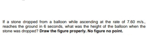 If a stone dropped from a balloon while ascending at the rate of 7.60 m/s.,
reaches the ground in 6 seconds, what was the height of the balloon when the
stone was dropped? Draw the figure properly. No figure no point.
