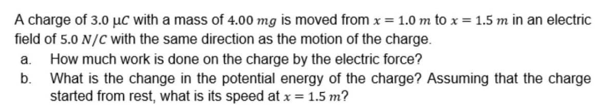 A charge of 3.0 µc with a mass of 4.00 mg is moved from x = 1.0 m to x = 1.5 m in an electric
field of 5.0 N/C with the same direction as the motion of the charge.
How much work is done on the charge by the electric force?
b. What is the change in the potential energy of the charge? Assuming that the charge
started from rest, what is its speed at x = 1.5 m?
a.
