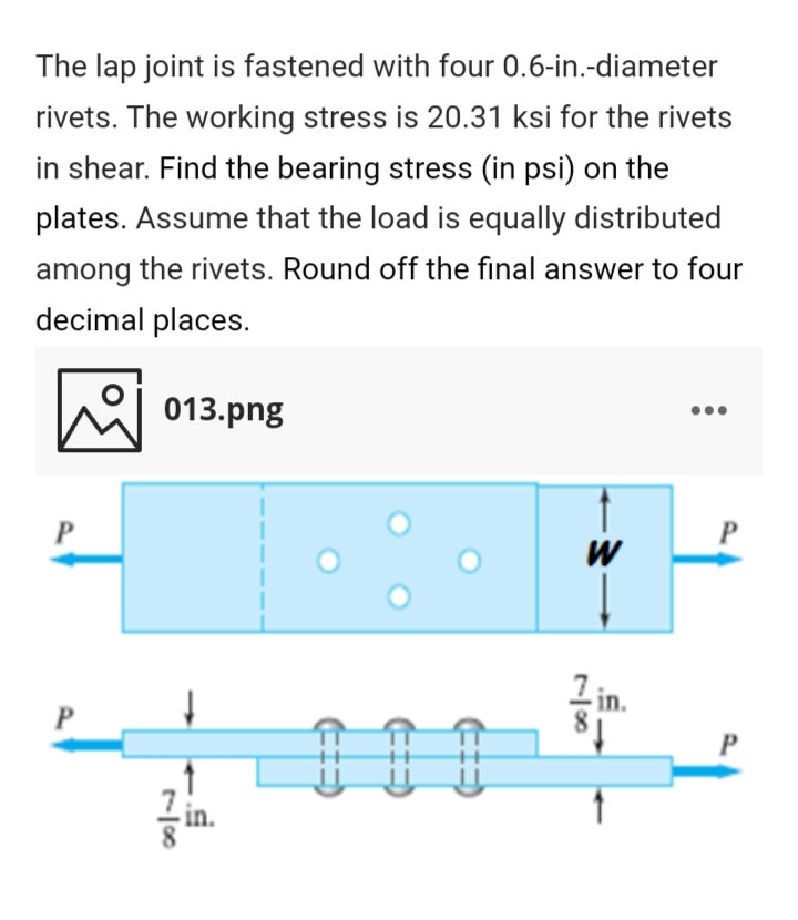 The lap joint is fastened with four 0.6-in.-diameter
rivets. The working stress is 20.31 ksi for the rivets
in shear. Find the bearing stress (in psi) on the
plates. Assume that the load is equally distributed
among the rivets. Round off the final answer to four
decimal places.
시 013.png
W
81
