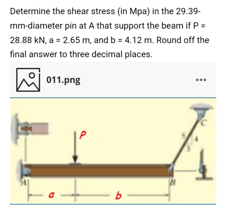 Determine the shear stress (in Mpa) in the 29.39-
mm-diameter pin at A that support the beam if P =
28.88 kN, a = 2.65 m, and b = 4.12 m. Round off the
final answer to three decimal places.
he 011.png
P
a
