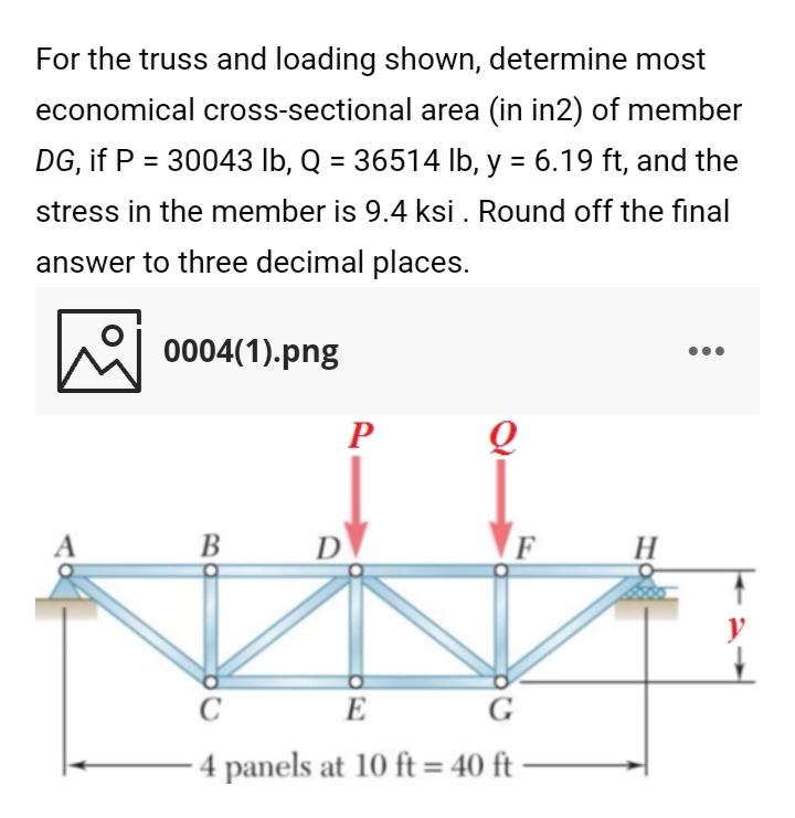 For the truss and loading shown, determine most
economical cross-sectional area (in in2) of member
DG, if P = 30043 lb, Q = 36514 lb, y = 6.19 ft, and the
%3D
stress in the member is 9.4 ksi . Round off the final
answer to three decimal places.
0004(1).png
P
В
D
H
y
C
E
G
4 panels at 10 ft = 40 ft -
