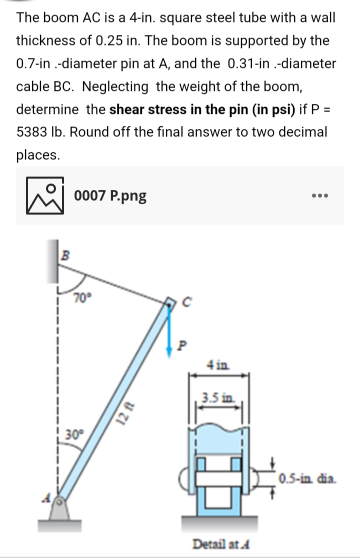 The boom AC is a 4-in. square steel tube with a wall
thickness of 0.25 in. The boom is supported by the
0.7-in .-diameter pin at A, and the 0.31-in .-diameter
cable BC. Neglecting the weight of the boom,
determine the shear stress in the pin (in psi) if P =
5383 lb. Round off the final answer to two decimal
places.
0007 P.png
•..
70°
4 in
3.5 in
30
0.5-in dia.
Detail at 4
