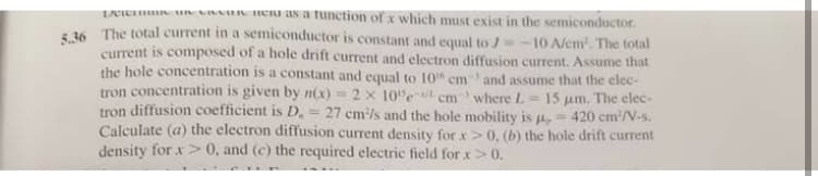 LCIE un Cu as a tunction of x which must exist in the semiconductor.
s 36 The total current in a semiconductor is constant and equal to J=
current is composed of a hole drift current and electron diffusion current. Assume that
the hole concentration is a constant and equal to 10" cmand assume that the elec-
tron concentration is given by n(x) = 2 x 10e cm where L =
tron diffusion coefficient is D.= 27 cm/s and the hole mobility is u,
Calculate (a) the electron diffusion current density for x>0, (b) the hole drift current
density for x> 0, and (c) the required electric field for x>0.
10 A/em. The total
15 um. The elec-
420 cm/V-s.
%3D
