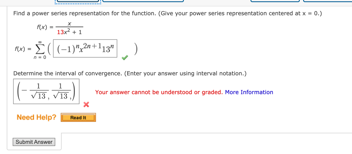 0.)
Find a power series representation for the function. (Give your power series representation centered at x =
Fx) = 13 + 1
13x? + 1
f(x) =
Č((-1)"22n+113"
n = 0
Determine the interval of convergence. (Enter your answer using interval notation.)
1
1
V 13, V13.
Your answer cannot be understood or graded. More Information
Need Help?
Read It
Submit Answer
