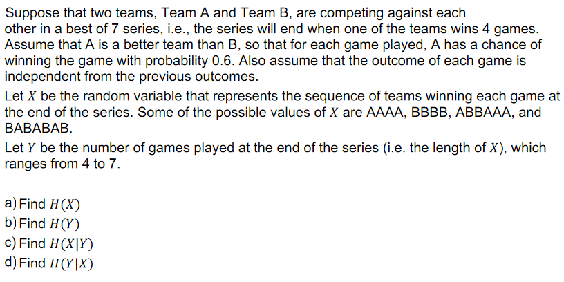 Suppose that two teams, Team A and Team B, are competing against each
other in a best of 7 series, i.e., the series will end when one of the teams wins 4 games.
Assume that A is a better team than B, so that for each game played, A has a chance of
winning the game with probability 0.6. Also assume that the outcome of each game is
independent from the previous outcomes.
Let X be the random variable that represents the sequence of teams winning each game at
the end of the series. Some of the possible values of X are AAAA, BBBB, ABBAAA, and
ВАВАВАВ.
Let Y be the number of games played at the end of the series (i.e. the length of X), which
ranges from 4 to 7.
a) Find H(X)
b) Find H(Y)
c) Find H(X|Y)
d) Find H(Y|X)
