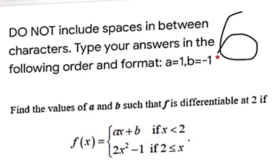 DO NOT include spaces in between
characters. Type your answers in the
following order and format: a=1,b=-1
Find the values of a and b such that ƒis differentiable at 2 if
ar+b ifx<2
S(x) =
2.r-1 if 2sx
