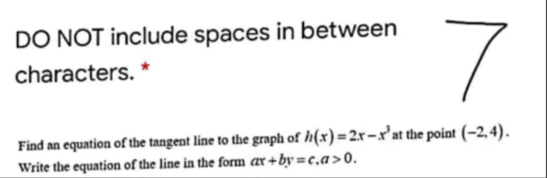 DO NOT include spaces in between
characters. *
Find an equation of the tangent line to the graph of h(x) = 2x –xr'at the point (-2, 4).
Write the equation of the line in the form ar+by =c,a>0.

